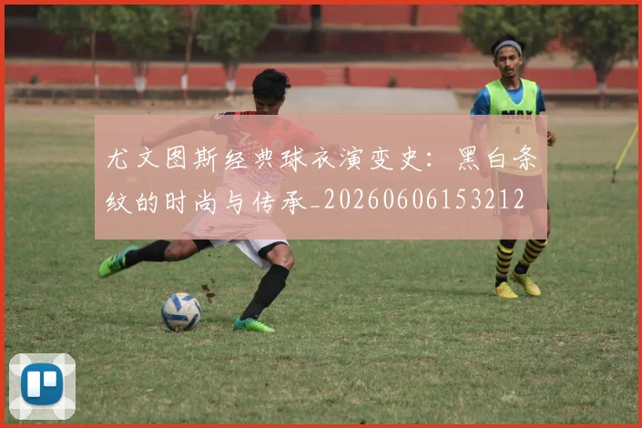 尤文图斯经典球衣演变史:黑白条纹的时尚与传承_20260606153212