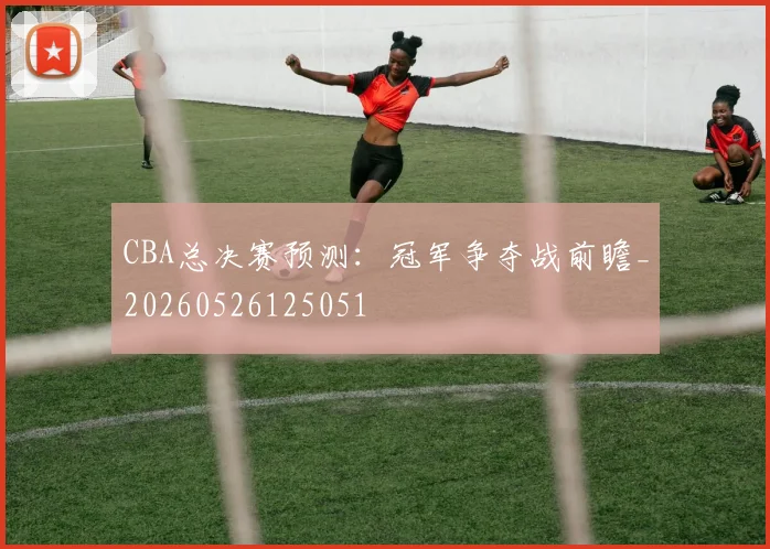 CBA总决赛预测:冠军争夺战前瞻_20260526125051