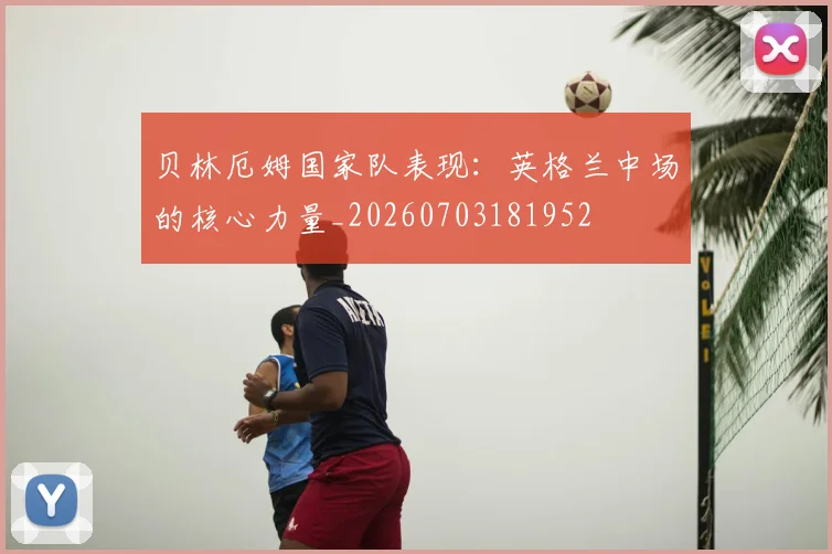 贝林厄姆国家队表现：英格兰中场的核心力量_20260703181952