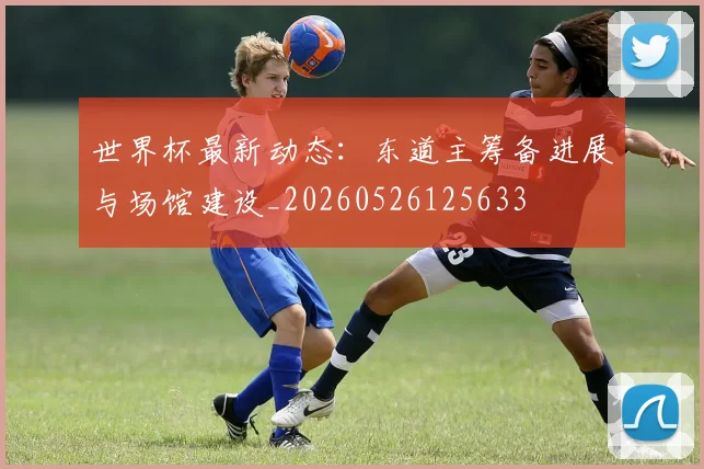 世界杯最新动态：东道主筹备进展与场馆建设_20260526125633