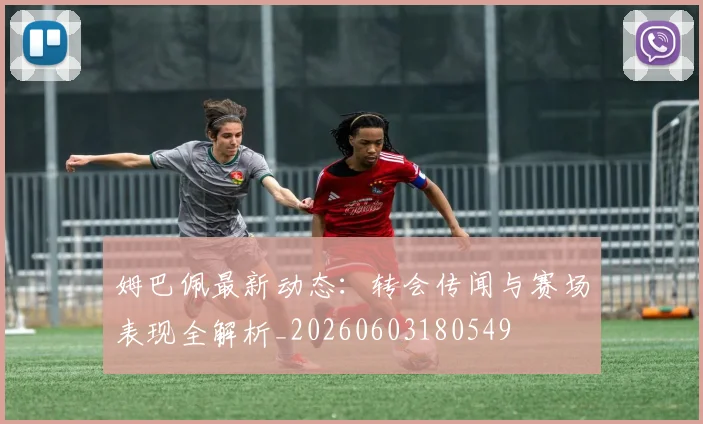 姆巴佩最新动态：转会传闻与赛场表现全解析_20260603180549