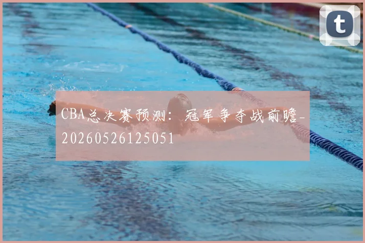 CBA总决赛预测：冠军争夺战前瞻_20260526125051