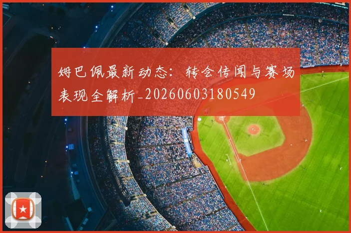 姆巴佩最新动态：转会传闻与赛场表现全解析_20260603180549